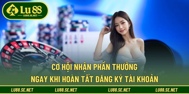 Cơ hội nhận phần thưởng ngay khi hoàn tất đăng ký tài khoản